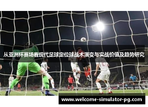 从亚洲杯赛场看现代足球定位球战术演变与实战价值及趋势研究 从亚洲杯赛场看现代足球定位球战术演变与实战价值及趋势研究