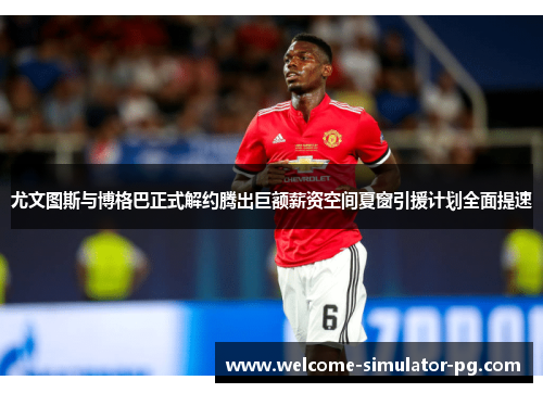 尤文图斯与博格巴正式解约腾出巨额薪资空间夏窗引援计划全面提速