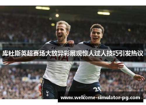 库杜斯英超赛场大放异彩展现惊人过人技巧引发热议