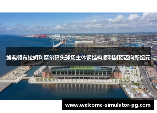 埃弗顿布拉姆利摩尔码头球场主体钢结构顺利封顶迈向新纪元