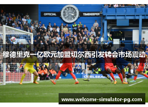 穆德里克一亿欧元加盟切尔西引发转会市场震动