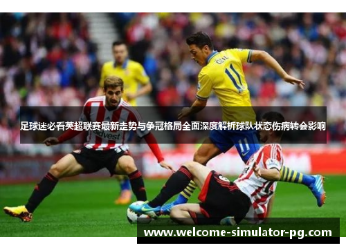 足球迷必看英超联赛最新走势与争冠格局全面深度解析球队状态伤病转会影响