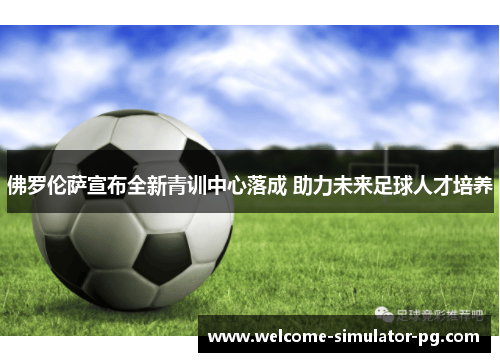 佛罗伦萨宣布全新青训中心落成 助力未来足球人才培养