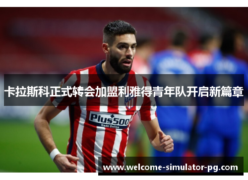 卡拉斯科正式转会加盟利雅得青年队开启新篇章